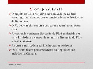5. O Projeto de Lei - PL
O projeto de LEI (PL) deve ser aprovado pelas duas
casas legislativas antes de ser sancionado pelo Presidente
da República.
O PL deve iniciar em uma das casas e terminar na outra
casa
A casa onde começa a discussão do PL é conhecida por
casa iniciadora a casa onde termina a discussão do PL é
a casa revisora.
As duas casas podem ser iniciadoras ou revisoras.
Os PLs propostos pelo Presidente da República são
inciados na Câmara.
Silvestre S. Gomes
 