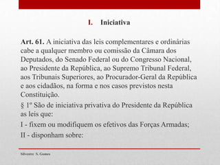 I. Iniciativa
Art. 61. A iniciativa das leis complementares e ordinárias
cabe a qualquer membro ou comissão da Câmara dos
Deputados, do Senado Federal ou do Congresso Nacional,
ao Presidente da República, ao Supremo Tribunal Federal,
aos Tribunais Superiores, ao Procurador-Geral da República
e aos cidadãos, na forma e nos casos previstos nesta
Constituição.
§ 1º São de iniciativa privativa do Presidente da República
as leis que:
I - fixem ou modifiquem os efetivos das Forças Armadas;
II - disponham sobre:
Silvestre S. Gomes
 