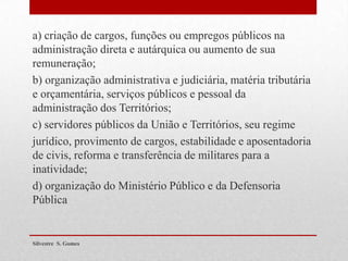 a) criação de cargos, funções ou empregos públicos na
administração direta e autárquica ou aumento de sua
remuneração;
b) organização administrativa e judiciária, matéria tributária
e orçamentária, serviços públicos e pessoal da
administração dos Territórios;
c) servidores públicos da União e Territórios, seu regime
jurídico, provimento de cargos, estabilidade e aposentadoria
de civis, reforma e transferência de militares para a
inatividade;
d) organização do Ministério Público e da Defensoria
Pública
Silvestre S. Gomes
 