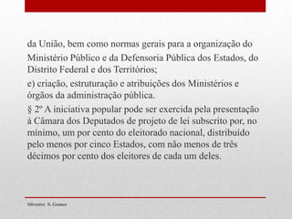 da União, bem como normas gerais para a organização do
Ministério Público e da Defensoria Pública dos Estados, do
Distrito Federal e dos Territórios;
e) criação, estruturação e atribuições dos Ministérios e
órgãos da administração pública.
§ 2º A iniciativa popular pode ser exercida pela presentação
à Câmara dos Deputados de projeto de lei subscrito por, no
mínimo, um por cento do eleitorado nacional, distribuído
pelo menos por cinco Estados, com não menos de três
décimos por cento dos eleitores de cada um deles.
Silvestre S. Gomes
 