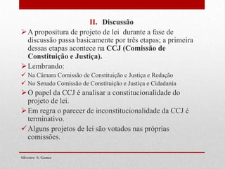 II. Discussão
A propositura de projeto de lei durante a fase de
discussão passa basicamente por três etapas; a primeira
dessas etapas acontece na CCJ (Comissão de
Constituição e Justiça).
Lembrando:
 Na Câmara Comissão de Constituição e Justiça e Redação
 No Senado Comissão de Constituição e Justiça e Cidadania
O papel da CCJ é analisar a constitucionalidade do
projeto de lei.
Em regra o parecer de inconstitucionalidade da CCJ é
terminativo.
Alguns projetos de lei são votados nas próprias
comissões.
Silvestre S. Gomes
 