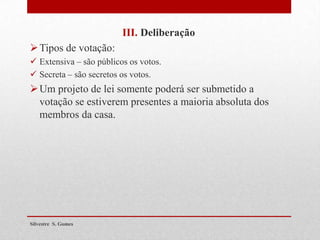 III. Deliberação
Tipos de votação:
 Extensiva – são públicos os votos.
 Secreta – são secretos os votos.
Um projeto de lei somente poderá ser submetido a
votação se estiverem presentes a maioria absoluta dos
membros da casa.
Silvestre S. Gomes
 