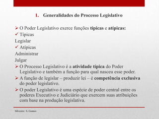 1. Generalidades do Processo Legislativo
 O Poder Legislativo exerce funções típicas e atípicas:
 Típicas
Legislar
 Atípicas
Administrar
Julgar
 O Processo Legislativo é a atividade típica do Poder
Legislativo e também a função para qual nasceu esse poder.
 A função de legislar – produzir lei – é competência exclusiva
do poder legislativo.
 O poder Legislativo é uma espécie de poder central entre os
poderes Executivo e Judiciário que exercem suas atribuições
com base na produção legislativa.
Silvestre S. Gomes
 