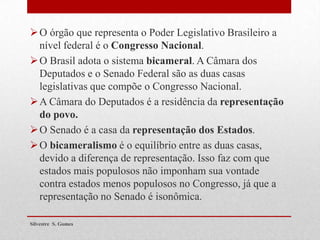 O órgão que representa o Poder Legislativo Brasileiro a
nível federal é o Congresso Nacional.
O Brasil adota o sistema bicameral. A Câmara dos
Deputados e o Senado Federal são as duas casas
legislativas que compõe o Congresso Nacional.
A Câmara do Deputados é a residência da representação
do povo.
O Senado é a casa da representação dos Estados.
O bicameralismo é o equilíbrio entre as duas casas,
devido a diferença de representação. Isso faz com que
estados mais populosos não imponham sua vontade
contra estados menos populosos no Congresso, já que a
representação no Senado é isonômica.
Silvestre S. Gomes
 