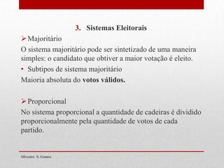 3. Sistemas Eleitorais
Majoritário
O sistema majoritário pode ser sintetizado de uma maneira
simples: o candidato que obtiver a maior votação é eleito.
• Subtipos de sistema majoritário
Maioria absoluta do votos válidos.
Proporcional
No sistema proporcional a quantidade de cadeiras é dividido
proporcionalmente pela quantidade de votos de cada
partido.
Silvestre S. Gomes
 