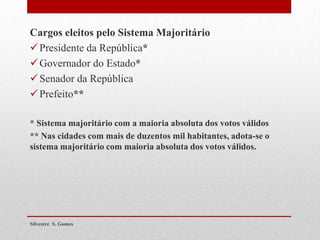 Cargos eleitos pelo Sistema Majoritário
Presidente da República*
Governador do Estado*
Senador da República
Prefeito**
* Sistema majoritário com a maioria absoluta dos votos válidos
** Nas cidades com mais de duzentos mil habitantes, adota-se o
sistema majoritário com maioria absoluta dos votos válidos.
Silvestre S. Gomes
 