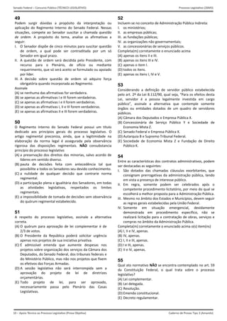 10 – Apoio Técnico ao Processo Legislativo (Prova Objetiva)
Senado Federal – Concurso Público (TÉCNICO LEGISLATIVO) Processo Legislativo (26M3)
Caderno de Provas Tipo 3 (Amarelo) 
49
Podem  surgir  dúvidas  a  propósito  da  interpretação  ou 
aplicação  do  Regimento  Interno  do  Senado  Federal.  Nessas 
situações,  compete  ao  Senador  suscitar  a  chamada  questão 
de  ordem.  A  propósito  do  tema,  analise  as  afirmativas  a 
seguir: 
I.  O Senador dispõe de cinco minutos para suscitar questão 
de  ordem,  a  qual  pode  ser  contraditada  por  um  só 
Senador em igual prazo. 
II.  A  questão  de  ordem  será  decidida pelo  Presidente,  com 
recurso  para  o  Plenário,  de  ofício  ou  mediante 
requerimento, que só será aceito se formulado ou apoiado 
por líder.  
III.  A  decisão  sobre  questão  de  ordem  só  adquire  força 
obrigatória quando incorporada ao Regimento. 
Assinale 
(A) se nenhuma das afirmativas for verdadeira. 
(B) se apenas as afirmativas I e III forem verdadeiras.
(C) se apenas as afirmativas I e II forem verdadeiras.
(D) se apenas as afirmativas I, II e III forem verdadeiras.
(E) se apenas as afirmativas II e III forem verdadeiras.
50
O  Regimento  Interno  do  Senado  Federal  possui  um  título 
dedicado  aos  princípios  gerais  do  processo  legislativo.  O 
artigo  regimental  preconiza,  ainda,  que  a  legitimidade  na 
elaboração  da  norma  legal  é  assegurada  pela  observância 
rigorosa  das  disposições  regimentais.  NÃO  consubstancia 
princípio do processo legislativo 
(A) a preservação dos direitos das minorias, salvo acordo de 
líderes em sentido diverso. 
(B) pauta  de  decisões  feita  com  antecedência  tal  que
possibilite a todos os Senadores seu devido conhecimento.
(C) a  nulidade  de  qualquer  decisão  que  contrarie  norma
regimental. 
(D) a participação plena e igualitária dos Senadores, em todas
as  atividades  legislativas,  respeitados  os  limites
regimentais. 
(E) a impossibilidade de tomada de decisões sem observância
do quórum regimental estabelecido. 
51
A  respeito  do  processo  legislativo,  assinale  a  alternativa 
correta. 
(A) O  quórum  para  aprovação  de  lei  complementar  é  de 
2/3 de votos. 
(B) O  Presidente  da  República  poderá  solicitar  urgência 
apenas nos projetos de sua iniciativa privativa. 
(C) É  admissível  emenda  que  aumente  despesas  nos 
projetos sobre organização dos serviços da Câmara dos 
Deputados, do Senado Federal, dos tribunais federais e 
do Ministério Público, mas não nos projetos que fixem 
os efetivos das Forças Armadas. 
(D) A  sessão  legislativa  não  será  interrompida  sem  a 
aprovação  do  projeto  de  lei  de  diretrizes
orçamentárias. 
(E) Todo  projeto  de  lei,  para  ser  aprovado, 
necessariamente  passa  pelo  Plenário  das  Casas 
Legislativas. 
52
Incluem‐se no conceito de Administração Pública Indireta: 
I.  os ministérios; 
II.  as empresas públicas; 
III.  as fundações públicas; 
IV. as organizações não governamentais; 
V.  as concessionárias de serviços públicos. 
Completa(m) corretamente o enunciado acima 
(A) apenas os itens II e III.
(B) apenas os itens III e IV.
(C) apenas o item I.
(D) todos os itens.
(E) apenas os itens I, IV e V.
53
Considerando  a  definição  de  servidor  público  estabelecida 
pelo art. 2º da Lei 8.112/90, qual seja, “Para os efeitos desta 
Lei,  servidor  é  a  pessoa  legalmente  investida  em  cargo 
público”,  assinale  a  alternativa  que  contemple  somente 
órgãos  ou  entidades  dotados  de  um  quadro  de  servidores 
públicos. 
(A) Câmara dos Deputados e Empresa Pública X.
(B) Concessionária  de  Serviço  Público  Y  e  Sociedade  de
Economia Mista Z. 
(C) Senado Federal e Empresa Pública X. 
(D) Autarquia B e Supremo Tribunal Federal. 
(E) Sociedade  de  Economia  Mista  Z  e  Fundação  de  Direito
Público K. 
54
Entre as características dos contratos administrativos, podem 
ser destacadas as seguintes: 
I.  São  dotados  das  chamadas  cláusulas  exorbitantes,  que 
consignam prerrogativas da administração pública, tendo 
em vista a presença de interesse público. 
II.  Em  regra,  somente  podem  ser  celebrados  após  o 
competente procedimento licitatório, por meio do qual se 
escolherá a melhor proposta para a Administração Pública. 
III.  Mesmo no âmbito dos Estados e Municípios, devem seguir 
as regras gerais estabelecidas pela União Federal. 
IV. Somente  em  situação  emergencial,  devidamente 
demonstrada  em  procedimento  específico,  não  se 
realizará licitação para a contratação de obras, serviços e 
compras no âmbito da Administração Pública. 
Completa(m) corretamente o enunciado acima o(s) item(ns) 
(A) I, II e IV, apenas.
(B) IV, apenas.
(C) I, II e III, apenas.
(D) I e III, apenas.
(E) II e IV, apenas.
55
Qual ato normativo NÃO se encontra contemplado no art. 59 
da  Constituição  Federal,  o  qual  trata  sobre  o  processo 
legislativo? 
(A) Lei complementar.
(B) Lei delegada.
(C) Resolução.
(D) Emenda constitucional.
(E) Decreto regulamentar.
 