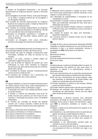 12 – Apoio Técnico ao Processo Legislativo (Prova Objetiva)
Senado Federal – Concurso Público (TÉCNICO LEGISLATIVO) Processo Legislativo (26M3)
Caderno de Provas Tipo 3 (Amarelo) 
64
A  respeito  da  Corregedoria  Parlamentar  e  da  Comissão 
Representativa  do  Congresso  Nacional,  assinale  a  afirmativa 
correta. 
(A) A Corregedoria do Senado Federal, criada pela Resolução
17,  de  1993,  é  composta  somente  por  um  Corregedor  e
um Corregedor substituto. 
(B) O  mandato  da  Comissão  Representativa  do  Congresso
Nacional será suspenso quando o Congresso Nacional for
convocado extraordinariamente. 
(C) O  mandato  da  Comissão  Representativa  do  Congresso
Nacional, regulada pela Resolução 3, de 1990‐CN, coincide
com o período de recesso do Congresso Nacional. 
(D) Compete  ao  Corregedor  supervisionar  a  proibição  de
porte  de  arma,  não  possuindo,  todavia,  poderes  para
revistar e desarmar. 
(E) Compete  ao  Corregedor,  entre  outras  atribuições, 
promover homenagens de interesse dos Senadores. 
65
Com relação à inviolabilidade garantida aos Senadores (art. 53 
da Constituição Federal), assinale a afirmativa correta. 
(A) O  Senador  não  pode  ser  obrigado  a  testemunhar  sobre
informações  recebidas  em  razão  do  exercício  de  seu
mandato. 
(B) Desde  a  sua  posse,  somente  o  Senador  poderá  ser
submetido a julgamento perante o STF. 
(C) Em  caso  de  prisão  em  flagrante  de  Senador  por  crime 
inafiançável,  os  autos  serão  remetidos  ao  Congresso
Nacional para que, pelo voto da maioria de seus membros,
decida sobre a prisão. 
(D) A  imunidade  do  Senador  subsistirá  incondicionalmente
mesmo durante o estado de sítio. 
(E) Os  Senadores  são  invioláveis,  civil  e  penalmente,  por
quaisquer opiniões, atos, votos e palavras. 
66
Em algumas hipóteses, as Casas do Congresso Nacional atuam 
em sessão conjunta. Outras vezes, atuam separadamente. A 
propósito da matéria, analise as afirmativas a seguir: 
I.  A apreciação dos vetos e das medidas provisórias é feita 
em sessão conjunta. 
II.  O  Senado  e  a  Câmara  dos  Deputados  reunir‐se‐ão  em 
sessão  conjunta  para  autorizar,  por  dois  terços  de  seus 
membros, a instauração de processo contra o Presidente 
da República. 
III.  As  reuniões  das  comissões  do  Senado  não  poderão 
coincidir  com  o  tempo  reservado  à  Ordem  do  Dia  das 
sessões deliberativas ordinárias dessa Casa Legislativa. 
Assinale 
(A) se todas as afirmativas forem verdadeiras. 
(B) se apenas as afirmativas II e III forem verdadeiras.
(C) se apenas a afirmativa III for verdadeira. 
(D) se apenas as afirmativas I e III forem verdadeiras.
(E) se apenas as afirmativas I e II forem verdadeiras.
67
O  Regimento  Interno  disciplina  a  votação,  de  sorte  a  evitar 
que o tema fique condicionado a maiorias ocasionais. A esse 
respeito, é correto afirmar que 
(A) a  declaração  de  prejudicialidade  é  insuscetível  de  ser
impugnada por recurso. 
(B) proclamado o resultado, é lícito ao Senador encaminhar à
Mesa,  para  publicação,  declaração  de  voto,  ainda  que  a
deliberação seja secreta. 
(C) no processo de votação simbólico, admite‐se o pedido de
verificação ainda que a Presidência já tenha anunciado a
matéria seguinte. 
(D) a  votação  do  projeto,  em  regra,  será  fracionada  –
dispositivo a dispositivo. 
(E) o  processo  nominal  é  utilizado  sempre  que  for  exigido
quórum especial. 
68
O Código de Ética e Decoro Parlamentar (Resolução 20/1993) 
estabelece as medidas disciplinares em caso da prática de ato 
atentatório  à  ética  e  ao  decoro  parlamentar.  Assinale  a 
penalidade que NÃO está prevista em tal diploma. 
(A) Multa.
(B) Perda do mandato.
(C) Advertência.
(D) Perda temporária do exercício do mandato.
(E) Censura verbal.
69
Considerando que, no plano da atividade pública em geral, há, 
fundamentalmente,  três  espécies  de  atos,  quais  sejam,  os 
legislativos,  os  judiciais  e  os  administrativos,  assinale  a 
alternativa correta. 
(A) Os atos administrativos são os praticados exclusivamente
pelo administrador público no âmbito do Poder Executivo.
(B) Os  atos  dos  concessionários  de  serviços  públicos,  ainda
que  praticados  no  desempenho  de  função  pública,  não
podem ser considerados atos administrativos. 
(C) O Poder Legislativo, ao ordenar os seus serviços, também
pratica atos administrativos. 
(D) O Poder Judiciário apenas pratica atos de natureza judicial.
(E) Qualquer  ato  praticado  pelo  administrador  público  é
considerado  ato  administrativo,  mesmo  que  seja  regido
pelas normas do direito privado. 
70
Tradicionalmente,  a  doutrina  enumera  cinco  elementos 
necessários à formação do ato administrativo: competência, 
finalidade, forma, motivo e objeto. Das alternativas a seguir, 
qual  NÃO  se  demonstra  verdadeira  no  tocante  a  tais 
requisitos? 
(A) Objeto: o objeto do ato administrativo diz respeito ao seu
próprio conteúdo. 
(B) Competência: o ato administrativo deve ser praticado por
agente que detenha o poder legal para realizá‐lo. 
(C) Forma:  o  ato  administrativo  pode  ser  exteriorizado  de
acordo  com  a  forma  que  se  revele  mais  razoável  no
momento de sua prática. 
(D) Finalidade:  o  ato  administrativo  somente  pode  ser
realizado se visar ao interesse público. 
(E) Motivo: o ato administrativo deve ser fundamentado em
um  pressuposto  de  fato  ou  de  direito  que  exige  a  sua
prática. 
 