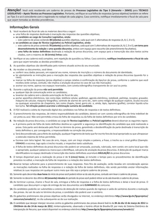 Atenção! Você está recebendo um caderno de provas de Processo Legislativo do Tipo 3 (Amarelo – 26M3) para TÉCNICO
LEGISLATIVO – Apoio Técnico ao Processo Legislativo. Portanto, verifique se sua folha de respostas (prova objetiva) também se refere
ao Tipo 3 e se é coincidente com o registrado no rodapé de cada página. Caso contrário, notifique imediatamente o fiscal de sala para
que sejam tomadas as devidas providências.
Informações Gerais
1. Você receberá do fiscal de sala os materiais descritos a seguir:
 uma folha de respostas destinada à marcação das respostas das questões objetivas;
 se candidato ao cargo de Consultor Legislativo, ainda:
 este caderno de prova contendo 80 (oitenta) questões objetivas, cada qual com 5 alternativas de respostas (A, B, C, D e E).
 se candidato ao cargo de Técnico Legislativo ou Policial Legislativo, ainda:
 este caderno de prova contendo 70 (setenta) questões objetivas, cada qual com 5 alternativas de respostas (A, B, C, D e E), um tema para
desenvolvimento da redação e uma questão discursiva, ambos com espaço para rascunho (de preenchimento facultativo);
 uma folha de textos definitivos destinada à redação da prova discursiva, com espaço para a transcrição dos dois textos acima
citados, com o máximo de 30 (trinta) linhas cada.
2. Verifique se seu caderno está completo, sem repetição de questões ou falhas. Caso contrário, notifique imediatamente o fiscal de sala
para que sejam tomadas as devidas providências.
3. As questões objetivas são identificadas pelo número situado acima do seu enunciado.
4. Ao receber os documentos, você deve:
 conferir seus dados pessoais, em especial seu nome, número de inscrição e o número do documento de identidade;
 ler atentamente as instruções para a marcação das respostas das questões objetivas e redação da prova discursiva (quando for o
caso);
 marcar na folha de respostas (prova objetiva) o campo relativo à confirmação do tipo/cor de prova, conforme o caderno que você
recebeu (este campo, contudo, não implica a anulação da prova no caso de sua não marcação);
 assinar seu nome, apenas nos espaços reservados, com caneta esferográfica transparente de cor azul ou preta.
5. Durante a aplicação da prova não será permitido:
 qualquer tipo de comunicação entre os candidatos;
 levantar da cadeira sem a devida autorização do fiscal de sala;
 portar aparelhos eletrônicos, tais como bipe, telefone celular, walkman, agenda eletrônica, notebook, palmtop, receptor, gravador,
máquina de calcular, máquina fotográfica, controle de alarme de carro etc., bem como relógio de qualquer espécie, óculos escuros
ou quaisquer acessórios de chapelaria, tais como chapéu, boné, gorro etc. e, ainda, lápis, lapiseira (grafite), corretor líquido e/ou
borracha. Tal infração poderá acarretar a eliminação sumária do candidato.
6. A FGV realizará a coleta da impressão digital dos candidatos nas folhas de respostas e de textos definitivos.
7. O preenchimento das respostas, de inteira responsabilidade do candidato, deverá ser com caneta esferográfica de tinta indelével de
cor preta ou azul. Não será permitida a troca da folha de respostas ou da folha de textos definitivos por erro do candidato.
8. Na redação da prova discursiva, o candidato ao cargo de Técnico Legislativo ou Policial Legislativo deverá observar as seguintes regras:
 A primeira parte da folha de texto definitivo destina-se a garantir a segurança na identificação do candidato que está realizando a
prova. Esta parte será destacada pelo fiscal no término da prova, garantindo a desidentificação da parte destinada à transcrição do
texto definitivo e, por conseguinte, a impessoalidade na correção das provas.
 Será desconsiderado, para efeito de avaliação, qualquer fragmento de texto que for escrito fora do local apropriado ou que ultrapassar
a extensão máxima de linhas permitida.
 Escreva com letra legível. No caso de erro, risque, com um traço simples a palavra, a frase, o trecho ou o sinal gráfico (Exemplo:
ERRADO) e escreva, logo após o trecho riscado, o respectivo texto substituto.
 A folha de textos definitivos da prova discursiva não poderá ser amassada, assinada, rubricada, nem conter, em outro local que não
o apropriado, qualquer palavra ou marca que a identifique, sob pena de anulação da prova discursiva. A detecção de qualquer marca
identificadora no espaço destinado à transcrição dos textos definitivos acarretará ANULAÇÃO da prova discursiva.
9. O tempo disponível para a realização da prova é de 5 (cinco) horas, já incluído o tempo para os procedimentos de identificação
previstos no edital, a marcação da folha de respostas e a redação dos textos definitivos.
10. Reserve tempo suficiente para o preenchimento de suas respostas. Para fins de avaliação, serão levadas em consideração apenas
as marcações realizadas na folha de respostas e a redação da folha de textos definitivos, não sendo permitido anotar informações
relativas às suas respostas em qualquer outro meio que não seja o próprio caderno de provas.
11. Somenteapósdecorridasduashorasdoiníciodaprovavocêpoderáretirar-sedasaladeprova,contudosemlevarocadernodeprovas.
12. Somentenodecorrerdosúltimos 60(sessenta)minutosdoperíododaprovavocêpoderáretirar-sedasalalevandoocadernodeprovas.
13. Ao terminar a prova, chame o fiscal de sala, entregue a folha de respostas e a folha de textos definitivos e deixe o local de prova. O
candidato que descumprir a regra de entrega de tais documentos será ELIMINADO do concurso.
14. Os candidatos poderão ser submetidos a sistema de detecção de metais quando do ingresso e saída de sanitários durante a realização
das provas. Ao sair da sala no término da prova, o candidato não poderá usar o sanitário.
15. Os gabaritos preliminares das provas objetivas serão divulgados na Internet, no endereço eletrônico http://www.fgv.br/fgvprojetos/
concursos/senado11/, no dia subsequente ao da sua realização.
16. O candidato que desejar interpor recursos contra os gabaritos preliminares das provas deverá fazê-lo da 0h do dia 13 de março de 2012 às
23h59min do dia 14 de março de 2012, ininterruptamente, observado o horário oficial de Brasília-DF, por meio do Sistema Eletrônico de
Interposição de Recurso, que estará disponível no endereço eletrônico http://www.fgv.br/fgvprojetos/concursos/senado11/.
 