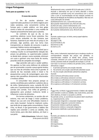 2 – Apoio Técnico ao Processo Legislativo (Prova Objetiva)
Senado Federal – Concurso Público (TÉCNICO LEGISLATIVO) Processo Legislativo (26M3)
Caderno de Provas Tipo 3 (Amarelo) 
Língua Portuguesa
 
Texto para as questões 1 a 10
 
 
 
 
 
 
 
5 
 
 
 
 
10 
 
 
 
 
15 
 
 
 
 
20 
 
 
 
 
25 
 
 
 
 
30 
 
 
 
 
35 
 
 
 
 
40 
O ocaso das sacolas 
 
O  fim  de  sacolas  plásticas  em 
supermercados paulistas é um ótimo negócio para 
redes  varejistas,  uma  conveniente  cortina  de 
fumaça  para  o  poder  público,  um  leve  golpe 
contra o bolso do consumidor e uma medida de 
impacto provavelmente baixo para o planeta. 
  Ao  contrário  do  que  se  diz,  as  tais 
sacolinhas  plásticas  nunca  foram  gratuitas.  Seu 
custo  estava  embutido  no  das  compras  que 
fazíamos. Explicitá‐lo por meio de um preço é, em 
princípio,  algo  positivo,  pois  isso  torna  mais 
transparentes  as  relações  de  consumo  e  ajuda  a 
promover hábitos menos extravagantes. 
  Mas, como é altamente improvável que a 
mudança resulte na correspondente redução dos 
preços  nas  gôndolas,  os  supermercados  acabam 
se dando bem, porque, numa canetada, eliminam 
um  custo  e  ganham  uma  nova  fonte  de  receita, 
posando ainda de campeões da ecologia. 
  Algo  parecido  vale  para  o  poder  público. 
Ele aparece na foto como defensor do ambiente 
por ter promovido o acordo e pouca gente lembra 
que sua lista de omissões nessa área é grande. O 
volume  de  lixo  reciclado  ainda  é  risível  e  há 
pouquíssimas usinas de compostagem, para citar 
apenas dois pecadilhos diretamente relacionados 
a resíduos sólidos. 
  O  consumidor  leva  prejuízo  porque  as 
sacolas escolhidas para substituir o plástico são as 
de  milho.  Relativamente  caras,  custarão  R$  0,19 
cada uma. É questionável ainda a ideia de embalar 
comida  com  comida.  Tirar  milho  de  galinhas  e 
pipoqueiros  para  produzir  invólucros  tende  a 
inflacionar o setor de alimentos. 
  Em termos ambientais, as sacolas são um 
estorvo,  mas  nem  de  longe  o  maior  problema. 
Reduzir seu uso sem criar dificuldades maiores é 
uma  meta  louvável.  Cumpri‐la  implicará  custos, 
que terão de ser pagos pelos consumidores. O que 
irrita, no Brasil, é que governantes e lobbies são 
rápidos  para  estender  a  conta  ao  cidadão,  mas 
muito lentos, para não dizer abúlicos, em fazer a 
sua parte.  
(Hélio Schwartsman. Folha de S. Paulo, 
24 de janeiro de 2012)
 
1
Relativamente caras, custarão R$ 0,19 cada uma. (L.30‐31) 
Assinale  a  alternativa  em  que  se  tenha  alterado  o  trecho 
sublinhado no período acima em consonância com a norma 
culta  e  com  as  recomendações  de  boa  redação  contidas  no 
Manual de Redação da Presidência da República. Não leve em 
conta alterações de sentido. 
(A) Relativamente cara, custará R$ 0,19 cada. 
(B) Custarão relativamente caro, R$ 0,19 cada uma.
(C) R$ 0,19 cada, custará relativamente caro. 
(D) Custará relativamente caras, R$ 0,19 cada uma.
(E) Custarão relativamente caras, R$ 0,19 cada.
2
Assinale a palavra que, no texto, exerça papel adjetivo. 
(A) dois (L.26)
(B) pagos (L.39)
(C) promovido (L.22)
(D) estorvo (L.36)
(E) bem (L.17)
3
Mas, como é altamente improvável que a mudança resulte na 
correspondente  redução  dos  preços  nas  gôndolas,  os 
supermercados  acabam  se  dando  bem,  porque,  numa 
canetada, eliminam um custo e ganham uma nova fonte de 
receita, posando ainda de campeões da ecologia. (L.14‐19) 
Com base na estrutura sintática do período acima, analise as 
afirmativas a seguir: 
I.  O período apresenta uma oração reduzida. 
II.  Há somente uma oração subordinada adverbial causal. 
III.  Há uma oração subordinada substantiva subjetiva. 
Assinale 
(A) se nenhuma afirmativa estiver correta. 
(B) se todas as afirmativas estiverem corretas.
(C) se apenas as afirmativas II e III estiverem corretas.
(D) se apenas as afirmativas I e II estiverem corretas.
(E) se apenas as afirmativas I e III estiverem corretas.
4
O que irrita, no Brasil, é que governantes e lobbies são rápidos 
para estender a conta ao cidadão, mas muito lentos, para não 
dizer abúlicos, em fazer a sua parte. (L.39‐43) 
No período acima, as ocorrências da palavra QUE classificam‐
se, respectivamente, como 
(A) conjunção integrante e conjunção integrante.
(B) conjunção integrante e pronome relativo. 
(C) pronome relativo e partícula expletiva. 
(D) pronome relativo e conjunção integrante. 
(E) pronome indefinido e partícula expletiva. 
5
No texto, por abúlicos (L.42) entende‐se 
(A) indiferentes.
(B) ineptos.
(C) inábeis.
(D) impertinentes.
(E) inaptos.
 