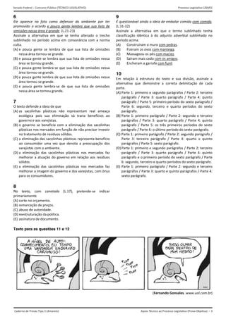 Apoio Técnico ao Processo Legislativo (Prova Objetiva) – 3
Senado Federal – Concurso Público (TÉCNICO LEGISLATIVO) Processo Legislativo (26M3)
Caderno de Provas Tipo 3 (Amarelo)  
6
Ele  aparece  na  foto  como  defensor  do  ambiente  por  ter 
promovido  o  acordo  e  pouca  gente  lembra  que  sua  lista  de 
omissões nessa área é grande. (L.21‐23) 
Assinale  a  alternativa  em  que  se  tenha  alterado  o  trecho 
sublinhado no período acima em consonância com a norma 
culta. 
(A) e  pouca  gente  se  lembra  de  que  sua  lista  de  omissões
nessa área tornou‐se grande. 
(B) e pouca gente se lembra que sua lista de omissões nessa
área se tornou grande. 
(C) e pouca gente lembra‐se que sua lista de omissões nessa
área tornou‐se grande. 
(D) e pouca gente lembra de que sua lista de omissões nessa
área tornou‐se grande. 
(E) e  pouca  gente  lembra‐se  de  que  sua  lista  de  omissões
nessa área se tornou grande. 
7
O texto defende a ideia de que 
(A) as  sacolinhas  plásticas  não  representam  real  ameaça
ecológica  pois  sua  eliminação  só  traria  benefícios  ao
governo e aos varejistas. 
(B) o  governo  se  beneficia  com  a  eliminação  das  sacolinhas
plásticas nos mercados em função de não precisar investir 
no tratamento de resíduos sólidos. 
(C) a eliminação das sacolinhas plásticas representa benefício
ao  consumidor  uma  vez  que  denota  a  preocupação  dos
varejistas com o ambiente. 
(D) a  eliminação  das  sacolinhas  plásticas  nos  mercados  faz
melhorar a atuação do governo em relação aos resíduos
sólidos. 
(E) a  eliminação  das  sacolinhas  plásticas  nos  mercados  faz
melhorar a imagem do governo e dos varejistas, com ônus
para os consumidores. 
8
No  texto,  com  canetada  (L.17),  pretende‐se  indicar 
primariamente 
(A) corte no orçamento. 
(B) remarcação de preços. 
(C) abuso de autoridade. 
(D) reestruturação da política. 
(E) assinatura de documento. 
9
É questionável ainda a ideia de embalar comida com comida. 
(L.31‐32) 
Assinale  a  alternativa  em  que  o  termo  sublinhado  tenha 
classificação  idêntica  à  do  adjunto  adverbial  sublinhado  no 
período acima. 
(A) Construíram o muro com pedras. 
(B) Fizeram os ovos com manteiga. 
(C) Massageou os pés com maciez. 
(D) Saíram mais cedo com os amigos. 
(E) Encheram a garrafa com funil. 
10
Em  relação  à  estrutura  do  texto  e  sua  divisão,  assinale  a 
alternativa  que  demonstre  a  correta  delimitação  de  cada 
parte. 
(A) Parte 1: primeiro e segundo parágrafos / Parte 2: terceiro
parágrafo  /  Parte  3:  quarto  parágrafo  /  Parte  4:  quinto
parágrafo / Parte 5: primeiro período do sexto parágrafo /
Parte  6:  segundo,  terceiro  e  quarto  períodos  do  sexto
parágrafo. 
(B) Parte 1: primeiro parágrafo / Parte 2: segundo e terceiro
parágrafos  /  Parte  3:  quarto  parágrafo  /  Parte  4:  quinto
parágrafo  /  Parte  5:  os três  primeiros  períodos  do  sexto
parágrafo / Parte 6: o último período do sexto parágrafo. 
(C) Parte 1: primeiro parágrafo / Parte 2: segundo parágrafo /
Parte  3:  terceiro  parágrafo  /  Parte  4:  quarto  e  quinto
parágrafos / Parte 5: sexto parágrafo. 
(D) Parte 1: primeiro e segundo parágrafos / Parte 2: terceiro
parágrafo  /  Parte  3:  quarto  parágrafo  /  Parte  4:  quinto
parágrafo e o primeiro período do sexto parágrafo / Parte
6: segundo, terceiro e quarto períodos do sexto parágrafo.
(E) Parte 1: primeiro parágrafo / Parte 2: segundo e terceiro
parágrafos / Parte 3: quarto e quinto parágrafos / Parte 4:
sexto parágrafo. 
Texto para as questões 11 e 12
(Fernando Gonsales. www.uol.com.br) 
 
