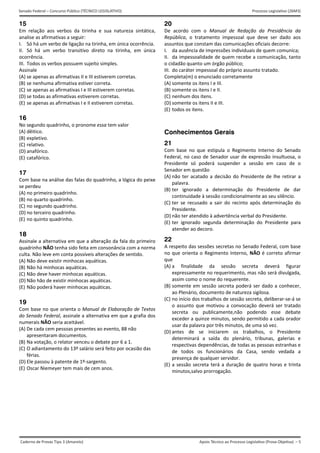 Apoio Técnico ao Processo Legislativo (Prova Objetiva) – 5
Senado Federal – Concurso Público (TÉCNICO LEGISLATIVO) Processo Legislativo (26M3)
Caderno de Provas Tipo 3 (Amarelo)  
15
Em  relação  aos  verbos  da  tirinha  e  sua  natureza  sintática, 
analise as afirmativas a seguir: 
I.  Só há um verbo de ligação na tirinha, em única ocorrência. 
II.  Só  há  um  verbo  transitivo  direto  na  tirinha,  em  única 
ocorrência. 
III.  Todos os verbos possuem sujeito simples. 
Assinale 
(A) se apenas as afirmativas II e III estiverem corretas.
(B) se nenhuma afirmativa estiver correta. 
(C) se apenas as afirmativas I e III estiverem corretas.
(D) se todas as afirmativas estiverem corretas. 
(E) se apenas as afirmativas I e II estiverem corretas.
16
No segundo quadrinho, o pronome essa tem valor 
(A) dêitico. 
(B) expletivo. 
(C) relativo. 
(D) anafórico. 
(E) catafórico. 
17
Com base na análise das falas do quadrinho, a lógica do peixe 
se perdeu 
(A) no primeiro quadrinho. 
(B) no quarto quadrinho. 
(C) no segundo quadrinho. 
(D) no terceiro quadrinho. 
(E) no quinto quadrinho. 
18
Assinale a alternativa em que a alteração da fala do primeiro 
quadrinho NÃO tenha sido feita em consonância com a norma 
culta. Não leve em conta possíveis alterações de sentido. 
(A) Não deve existir minhocas aquáticas. 
(B) Não há minhocas aquáticas. 
(C) Não deve haver minhocas aquáticas. 
(D) Não hão de existir minhocas aquáticas. 
(E) Não poderá haver minhocas aquáticas. 
19
Com base no que orienta o Manual de Elaboração de Textos 
do Senado Federal, assinale a alternativa em que a grafia dos 
numerais NÃO seria aceitável. 
(A) De cada cem pessoas presentes ao evento, 88 não 
apresentaram documentos. 
(B) Na votação, o relator venceu o debate por 6 a 1. 
(C) O adiantamento do 13º salário será feito por ocasião das 
férias. 
(D) Ele passou à patente de 1º‐sargento. 
(E) Oscar Niemeyer tem mais de cem anos. 
20
De  acordo  com  o  Manual  de  Redação  da  Presidência  da 
República,  o  tratamento  impessoal  que  deve  ser  dado  aos 
assuntos que constam das comunicações oficiais decorre: 
I.  da ausência de impressões individuais de quem comunica; 
II.  da impessoalidade de quem recebe a comunicação, tanto 
o cidadão quanto um órgão público; 
III.  do caráter impessoal do próprio assunto tratado. 
Completa(m) o enunciado corretamente 
(A) somente os itens I e III.
(B) somente os itens I e II.
(C) nenhum dos itens.
(D) somente os itens II e III.
(E) todos os itens.
Conhecimentos Gerais
21
Com  base  no  que  estipula  o  Regimento  Interno  do  Senado 
Federal, no caso de Senador usar de expressão insultuosa, o 
Presidente  só  poderá  suspender  a  sessão  em  caso  de  o 
Senador em questão 
(A) não ter acatado a decisão do Presidente de lhe retirar a
palavra. 
(B) ter  ignorado  a  determinação  do  Presidente  de  dar
continuidade à sessão condicionalmente ao seu silêncio. 
(C) ter  se  recusado  a  sair  do  recinto  após  determinação  do
Presidente. 
(D) não ter atendido à advertência verbal do Presidente.
(E) ter  ignorado  segunda  determinação  do  Presidente  para
atender ao decoro. 
22
A respeito das sessões secretas no Senado Federal, com base 
no que orienta o Regimento Interno, NÃO é correto afirmar 
que 
(A) a finalidade  da  sessão  secreta  deverá  figurar
expressamente no requerimento, mas não será divulgada,
assim como o nome do requerente. 
(B) somente em sessão secreta poderá ser dado a conhecer,
ao Plenário, documento de natureza sigilosa. 
(C) no início dos trabalhos de sessão secreta, deliberar‐se‐á se
o assunto que motivou a convocação deverá ser tratado
secreta  ou  publicamente,não  podendo  esse  debate
exceder a quinze minutos, sendo permitido a cada orador
usar da palavra por três minutos, de uma só vez. 
(D) antes  de  se  iniciarem  os  trabalhos,  o  Presidente
determinará  a  saída  do  plenário,  tribunas,  galerias  e
respectivas dependências, de todas as pessoas estranhas e
de  todos  os  funcionários  da  Casa,  sendo  vedada  a
presença de qualquer servidor. 
(E) a sessão secreta terá a duração de quatro horas e trinta
minutos,salvo prorrogação. 
 