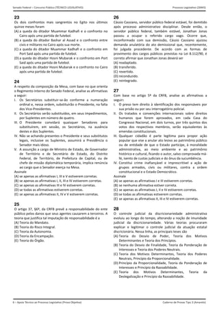 6 – Apoio Técnico ao Processo Legislativo (Prova Objetiva)
Senado Federal – Concurso Público (TÉCNICO LEGISLATIVO) Processo Legislativo (26M3)
Caderno de Provas Tipo 3 (Amarelo) 
23
Os  dois  confrontos  mais  sangrentos  no  Egito  nos  últimos 
quinze meses foram 
(A) a  queda  do  ditador  Muammar  Kadhafi  e  o  confronto  no
Cairo após uma partida de futebol. 
(B) a  queda do ditador  Bashar al  Assad  e  o confronto entre
civis e militares no Cairo após sua morte. 
(C) a queda do ditador Muammar Kadhafi e o confronto em
Port Said após uma partida de futebol. 
(D) a queda do ditador Hosni Mubarak e o confronto em Port 
Said após uma partida de futebol. 
(E) a queda do ditador Hosni Mubarak e o confronto no Cairo
após uma partida de futebol. 
24
A respeito da composição da Mesa, com base no que orienta 
o Regimento Interno do Senado Federal, analise as afirmativas 
a seguir: 
I.  Os  Secretários  substituir‐se‐ão  conforme  a  numeração 
ordinal e, nessa ordem, substituirão o Presidente, na falta 
dos Vice‐Presidentes. 
II.  Os Secretários serão substituídos, em seus impedimentos, 
por Suplentes em número de quatro. 
III.  O  Presidente  convidará  quaisquer  Senadores  para 
substituírem,  em  sessão,  os  Secretários,  na  ausência 
destes e dos Suplentes. 
IV. Não se achando presentes o Presidente e seus substitutos 
legais,  inclusive  os  Suplentes,  assumirá  a  Presidência  o 
Senador mais idoso. 
V.   A assunção a cargo de Ministro de Estado, de Governador 
de  Território  e  de  Secretário  de  Estado,  do  Distrito 
Federal,  de  Território,  de  Prefeitura  de  Capital,  ou  de 
chefe de missão diplomática temporária, implica renúncia 
ao cargo que o Senador exerça na Mesa. 
Assinale 
(A) se apenas as afirmativas I, III e V estiverem corretas.
(B) se apenas as afirmativas I, II, III e IV estiverem corretas.
(C) se apenas as afirmativas III e IV estiverem corretas.
(D) se todas as afirmativas estiverem corretas. 
(E) se apenas as afirmativas II, IV e V estiverem corretas.
25
O artigo 37, §6º, da CRFB prevê a responsabilidade do ente 
público pelos danos que seus agentes causarem a terceiros. A 
teoria que justifica tal imputação de responsabilidade é a 
(A) Teoria do Mandato. 
(B) Teoria do Risco Integral. 
(C) Teoria da Autonomia. 
(D) Teoria da Encampação. 
(E) Teoria do Órgão. 
26
Cássio Cassiano, servidor público federal estável, foi demitido 
após  processo  administrativo  disciplinar.  Desde  então,  o 
servidor  público  federal,  também  estável,  Jonathan  Jonas 
passou  a  ocupar  o  referido  cargo  vago.  Ocorre  que, 
inconformado  com  sua  demissão,  Cássio  Cassiano  ajuizou 
demanda  anulatória  do  ato  demissional  que,  recentemente, 
foi  julgada  procedente.  De  acordo  com  as  formas  de 
provimento dos cargos públicos previstas na Lei 8.112/90, é 
correto afirmar que Jonathan Jonas deverá ser 
(A) readaptado.
(B) transferido.
(C) revertido.
(D) reconduzido.
(E) reintegrado.
27
Com  base  no  artigo  5º  da  CRFB,  analise  as  afirmativas  a 
seguir: 
I.  O preso tem direito à identificação dos responsáveis por 
sua prisão ou por seu interrogatório policial. 
II.  Os  tratados  e  convenções  internacionais  sobre  direitos 
humanos  que  forem  aprovados,  em  cada  Casa  do 
Congresso Nacional, em dois turnos, por três quintos dos 
votos  dos  respectivos  membros,  serão  equivalentes  às 
emendas constitucionais. 
III.  Qualquer  cidadão  é  parte  legítima  para  propor  ação 
popular que vise a anular ato lesivo ao patrimônio público 
ou  de  entidade  de  que  o  Estado  participe,  à  moralidade 
administrativa,  ao  meio  ambiente  e  ao  patrimônio 
histórico e cultural, ficando o autor, salvo comprovada má‐
fé, isento de custas judiciais e do ônus da sucumbência. 
IV. Constitui  crime  inafiançável  e  imprescritível  a  ação  de 
grupos  armados,  civis  ou  militares,  contra  a  ordem 
constitucional e o Estado Democrático. 
Assinale 
(A) se apenas as afirmativas I e III estiverem corretas.
(B) se nenhuma afirmativa estiver correta. 
(C) se apenas as afirmativas I, II e IV estiverem corretas.
(D) se todas as afirmativas estiverem corretas.
(E) se apenas as afirmativas II, III e IV estiverem corretas.
28
O  controle  judicial  da  discricionariedade  administrativa 
evoluiu ao longo do tempo, alterando a noção de imunidade 
judicial  da  discricionariedade.  Várias  teorias  procuraram 
explicar  e  legitimar  o  controle  judicial  da  atuação  estatal 
discricionária. Nessa linha, as principais teses são 
(A) Teoria  do  Desvio  de  Poder,  Teoria  dos  Motivos
Determinantes e Teoria dos Princípios. 
(B) Teoria do Desvio de Finalidade, Teoria da Ponderação de
Interesses e Teoria dos Poderes Neutrais. 
(C) Teoria  dos  Motivos  Determinantes,  Teoria  dos  Poderes
Neutrais, Princípio da Proporcionalidade. 
(D) Princípio da Proporcionalidade, Teoria da Ponderação de
Interesses e Princípio da Razoabilidade. 
(E) Teoria  dos  Motivos  Determinantes,  Teoria  da
Deslegalização e Princípio da Razoabilidade. 
 