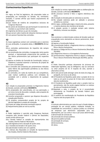 Apoio Técnico ao Processo Legislativo (Prova Objetiva) – 9
Senado Federal – Concurso Público (TÉCNICO LEGISLATIVO) Processo Legislativo (26M3)
Caderno de Provas Tipo 3 (Amarelo)  
Conhecimentos Específicos
41
Em  regra,  ao  final  da  legislatura,  são  arquivadas  todas  as 
proposições  em  tramitação  no  Senado.  Há,  entretanto, 
exceções.  É  correto  afirmar  que  haverá  arquivamento  de 
proposições 
(A) que  tratam  de  matéria  de  competência  exclusiva  do
Congresso Nacional. 
(B) de autoria de Senadores que permaneçam no exercício do
mandato ou que tenham sido reeleitos. 
(C) originárias da Câmara ou por ela revisadas. 
(D) que versem sobre matéria de relevante interesse nacional.
(E) com parecer favorável das comissões. 
42
As Casas Legislativas contam com comissões para o exercício 
de suas atribuições. A propósito delas, é INCORRETO afirmar 
que 
(A) as  comissões  parlamentares  de  inquérito  são  sempre
temporárias. 
(B) na constituição das comissões, é assegurada, tanto quanto
possível,  a  representação  proporcional  dos  partidos  ou
dos  blocos  parlamentares  que  participam  da  respectiva
casa. 
(C) apenas no âmbito da Comissão de Constituição, Justiça e
Cidadania é possível examinar a harmonia do projeto de
lei com a Constituição. 
(D) as comissões são compostas por parlamentares indicados
pelos  líderes  das  agremiações  partidárias  ou  dos  blocos
parlamentares. 
(E) às  comissões,  em  razão  da matéria  de  sua  competência,
cabe  realizar  audiências  públicas  com  entidades  da
sociedade  civil  e  solicitar  o  depoimento  de  qualquer
cidadão. 
43
Com relação às proposições previstas no Regimento Interno 
do Senado, assinale a afirmativa INCORRETA. 
(A) As  proposições  são  subordinadas,  em  sua  apreciação,  a
um único turno de discussão e votação, salvo proposta de
emenda à Constituição. 
(B) Constitui  proposição  o  parecer  que  dispense  discussão  e
votação pelo Plenário. 
(C) Os  projetos  compreendem  projeto  de  lei,  projeto  de
decreto legislativo e projeto de resolução. 
(D) Projeto de código demanda tramitação especial.
(E) Requerimento pode ser oral ou escrito. 
44
O  Poder  Legislativo  é  exercido  pelo  Congresso  Nacional, 
composto  pelo  Senado  Federal  e  Câmara  de  Deputados, 
sendo correto afirmar que 
(A) o  Senado  Federal  se  compõe  de  representantes  dos
Estados, Distrito Federal e Municípios. 
(B) cada legislatura terá a duração de quatro anos. 
(C) o mandato do Senador é de quatro anos. 
(D) cada Senador é eleito com um suplente. 
(E) a  Câmara  dos  Deputados  se  compõe  de  representantes
dos Estados, Distrito Federal e Municípios. 
45
Com relação às normas regimentais sobre as deliberações do 
Senado, assinale a afirmativa INCORRETA. 
(A) No  processo  nominal  é  feito  o  registro  eletrônico  dos
votos. 
(B) A votação no Senado pode ser ostensiva ou secreta.
(C) Na  votação  ostensiva  pode  ser  adotado  o  processo
simbólico ou nominal. 
(D) Em regra, a deliberação exige a maioria de votos, presente
a maioria absoluta dos membros do Senado. 
(E) A  votação  secreta  é  realizada  sempre  pelo  sistema
eletrônico, inclusive nas eleições. 
46
Para esclarecer se determinada conduta do Senador pode ser 
enquadrada como atentatória ao decoro parlamentar, deve‐
se consultar 
(A) apenas a Constituição Federal. 
(B) a Constituição Federal, o Regimento Interno e o Código de
Ética e Decoro Parlamentar. 
(C) apenas o Código de Ética e Decoro Parlamentar (Resolução
20/1993). 
(D) o Regimento Interno e a Corregedoria Parlamentar.
(E) primeiramente o Regimento Interno e depois o Código de
Ética e Decoro Parlamentar (Resolução 20/1993), apenas. 
47
O  Poder  Executivo  participa  ativamente  do  processo  de 
elaboração  legislativa,  seja  ao  deflagrá‐lo,  seja  ao  sancionar 
ou  vetar  projetos  de  lei.  A  respeito  do  veto,  assinale  a 
alternativa correta. 
(A) O veto parcial pode abranger parte do texto de artigo, de
parágrafo, de inciso ou de alínea. 
(B) O Presidente da República pode vetar o projeto de lei no
todo ou em parte no prazo de 15 dias úteis contados da
data do recebimento. 
(C) O Presidente da República pode vetar o projeto total ou
parcialmente, não lhe sendo exigível declinar os motivos
do veto ao Presidente do Senado. 
(D) Rejeitado  o  veto,  o  projeto  de  lei  é  encaminhado
diretamente  ao  Presidente  do  Senado  Federal  para
promulgação. 
(E) A  ausência  de  manifestação  do  Presidente  da  República
importa veto do projeto de lei. 
48
O contrato administrativo por meio do qual o Estado delega a 
prestação  de  um  serviço  público,  mediante  licitação,  na 
modalidade  de  concorrência,  à  pessoa  jurídica  ou  consórcio 
de  empresas  que  demonstre  capacidade  para  seu 
desempenho, por sua conta e risco e por prazo determinado, 
é denominado de contrato de 
(A) concessão de serviços públicos. 
(B) parceria público‐privada. 
(C) prestação de serviços.
(D) fornecimento.
(E) obras.
 