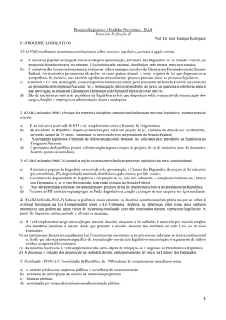 1 
Processo Legislativo e Medidas Provisórias – OAB 
Exercício de fixação II 
Prof. Dr. José Rodrigo Rodriguez 
I – PROCESSO LEGISLATIVO 
10. (139) Considerando as normas constitucionais sobre processo legislativo, assinale a opção correta. 
a) A iniciativa popular de lei pode ser exercida pela apresentação, à Câmara dos Deputados ou ao Senado Federal, de projeto de lei subscrito por, no mínimo, 1% do eleitorado nacional, distribuído, pelo menos, por cinco estados. 
b) A iniciativa das leis complementares e ordinárias cabe a qualquer membro da Câmara dos Deputados ou do Senado Federal. As comissões permanentes de ambas as casas podem discutir e votar projetos de lei que dispensarem a competência do plenário, mas não têm o poder de apresentar tais projetos para dar início ao processo legislativo. 
c) A emenda à CF será promulgada, com o respectivo número de ordem, pelo presidente do Senado Federal, na condição de presidente do Congresso Nacional. Se a promulgação não ocorrer dentro do prazo de quarenta e oito horas após a sua aprovação, as mesas da Câmara dos Deputados e do Senado Federal deverão fazê-lo. 
d) São de iniciativa privativa do presidente da República as leis que disponham sobre o aumento de remuneração dos cargos, funções e empregos na administração direta e autárquica. 
2. (OAB-Unificado-2008-1) No que diz respeito à disciplina constitucional relativa ao processo legislativo, assinale a opção correta. 
a) É da iniciativa reservada do STJ a lei complementar sobre o Estatuto da Magistratura. 
b) O presidente da República dispõe de 48 horas para vetar um projeto de lei, contadas da data de seu recebimento, devendo, dentro de 24 horas, comunicar os motivos do veto ao presidente do Senado Federal. 
c) A delegação legislativa é instituto de índole excepcional, devendo ser solicitada pelo presidente da República ao Congresso Nacional. 
d) O presidente da República poderá solicitar urgência para votação de projetos de lei da iniciativa tanto de deputados federais quanto de senadores. 
3. (OAB-Unificado-2008-2) Assinale a opção correta com relação ao processo legislativo no texto constitucional. 
a) A iniciativa popular de lei poderá ser exercida pela apresentação, à Câmara dos Deputados, de projeto de lei subscrito por, no mínimo, 2% da população nacional, distribuídos, pelo menos, por três estados. 
b) Havendo veto do presidente da República a um projeto de lei, este será submetido a votação inicialmente na Câmara dos Deputados, e, se o veto for mantido, será então enviado ao Senado Federal. 
c) Não são permitidas emendas parlamentares aos projetos de lei de iniciativa exclusiva do presidente da República. 
d) Pertence ao MP a iniciativa para propor ao Poder Legislativo a criação e extinção de seus cargos e serviços auxiliares. 
4. (OAB-Unificado-2010-2) Sabe-se a polêmica ainda existente na doutrina constitucionalista pátria no que se refere à eventual hierarquia da Lei Complementar sobre a Lei Ordinária. Todavia, há diferenças entre essas duas espécies normativas que podem até gerar vícios de inconstitucionalidade caso não respeitadas durante o processo legislativo. A partir do fragmento acima, assinale a afirmativa incorreta. 
a) A Lei Complementar exige aprovação por maioria absoluta, enquanto a lei ordinária é aprovada por maioria simples dos membros presentes à sessão, desde que presente a maioria absoluta dos membros de cada Casa ou de suas Comissões. 
b) As matérias que devem ser regradas por Lei Complementar encontram-se taxativamente indicadas no texto constitucional e, desde que não seja assunto específico de normatização por decreto legislativo ou resolução, o regramento de todo o resíduo competirá à lei ordinária. 
c) As matérias reservadas à Lei Complementar não serão objeto de delegação do Congresso ao Presidente da República. 
d) A discussão e votação dos projetos de lei ordinária devem, obrigatoriamente, ter início na Câmara dos Deputados. 
5. (Unificado - 2010-3) A Constituição da República de 1988 reclama lei complementar para dispor sobre 
a) o estatuto jurídico das empresas públicas e sociedades de economia mista. 
b) as formas de participação do usuário na administração pública. 
c) finanças públicas. 
d) contratação por tempo determinado na administração pública. 
 