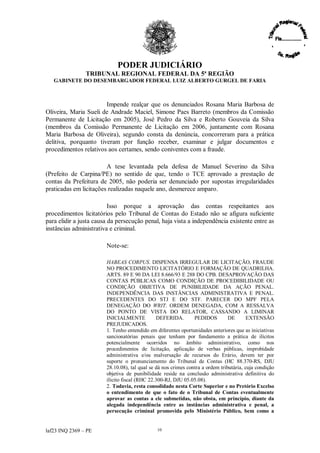 PODER JUDICIÁRIO
                TRIBUNAL REGIONAL FEDERAL DA 5ª REGIÃO
   GABINETE DO DESEMBARGADOR FEDERAL LUIZ ALBERTO GURGEL DE FARIA



                       Impende realçar que os denunciados Rosana Maria Barbosa de
Oliveira, Maria Sueli de Andrade Maciel, Simone Paes Barreto (membros da Comissão
Permanente de Licitação em 2005), José Pedro da Silva e Roberto Gouveia da Silva
(membros da Comissão Permanente de Licitação em 2006, juntamente com Rosana
Maria Barbosa de Oliveira), segundo consta da denúncia, concorreram para a prática
delitiva, porquanto tiveram por função receber, examinar e julgar documentos e
procedimentos relativos aos certames, sendo coniventes com a fraude.

                        A tese levantada pela defesa de Manuel Severino da Silva
(Prefeito de Carpina/PE) no sentido de que, tendo o TCE aprovado a prestação de
contas da Prefeitura de 2005, não poderia ser denunciado por supostas irregularidades
praticadas em licitações realizadas naquele ano, desmerece amparo.

                          Isso porque a aprovação das contas respeitantes aos
procedimentos licitatórios pelo Tribunal de Contas do Estado não se afigura suficiente
para elidir a justa causa da persecução penal, haja vista a independência existente entre as
instâncias administrativa e criminal.

                        Note-se:

                        HABEAS CORPUS. DISPENSA IRREGULAR DE LICITAÇÃO, FRAUDE
                        NO PROCEDIMENTO LICITATÓRIO E FORMAÇÃO DE QUADRILHA.
                        ARTS. 89 E 90 DA LEI 8.666/93 E 288 DO CPB. DESAPROVAÇÃO DAS
                        CONTAS PÚBLICAS COMO CONDIÇÃO DE PROCEDIBILIDADE OU
                        CONDIÇÃO OBJETIVA DE PUNIBILIDADE DA AÇÃO PENAL.
                        INDEPENDÊNCIA DAS INSTÂNCIAS ADMINISTRATIVA E PENAL.
                        PRECEDENTES DO STJ E DO STF. PARECER DO MPF PELA
                        DENEGAÇÃO DO WRIT. ORDEM DENEGADA, COM A RESSALVA
                        DO PONTO DE VISTA DO RELATOR, CASSANDO A LIMINAR
                        INICIALMENTE           DEFERIDA.        PEDIDOS         DE       EXTENSÃO
                        PREJUDICADOS.
                        1. Tenho entendido em diferentes oportunidades anteriores que as iniciativas
                        sancionatórias penais que tenham por fundamento a prática de ilícitos
                        potencialmente ocorridos no âmbito administrativo, como nos
                        procedimentos de licitação, aplicação de verbas públicas, improbidade
                        administrativa e/ou malversação de recursos do Erário, devem ter por
                        suporte o pronunciamento do Tribunal de Contas (HC 88.370-RS, DJU
                        28.10.08), tal qual se dá nos crimes contra a ordem tributária, cuja condição
                        objetiva de punibilidade reside na conclusão administrativa definitiva do
                        ilícito fiscal (RHC 22.300-RJ, DJU 05.05.08).
                        2. Todavia, resta consolidado nesta Corte Superior e no Pretório Excelso
                        o entendimento de que o fato de o Tribunal de Contas eventualmente
                        aprovar as contas a ele submetidas, não obsta, em princípio, diante da
                        alegada independência entre as instâncias administrativa e penal, a
                        persecução criminal promovida pelo Ministério Público, bem como a


laf23 INQ 2369 –PE                             10
 