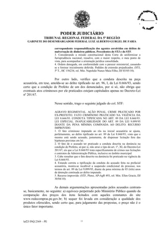 PODER JUDICIÁRIO
               TRIBUNAL REGIONAL FEDERAL DA 5ª REGIÃO
   GABINETE DO DESEMBARGADOR FEDERAL LUIZ ALBERTO GURGEL DE FARIA

                       correspondente responsabilização dos agentes envolvidos em delitos de
                       malversação de dinheiros públicos. Precedentes do STJ e do STF.
                       3. Considerando a missão constitucional desta Corte de uniformizar a
                       Jurisprudência nacional, ressalvo, com o maior respeito, o meu ponto de
                       vista, para acompanhar a orientação jurídica consolidada.
                       4. Ordem denegada, em conformidade com o parecer ministerial, cassando-
                       se a liminar inicialmente deferida. Pedidos de extensão prejudicados. (STJ,
                       5ª T., HC 156234, rel. Min. Napoleão Nunes Maia Filho, DJ 03/05/10).


                       Por outro lado, verifico que a conduta descrita na peça
acusatória, em tese, amolda-se ao delito tipificado no art. 96, I, da Lei 8.666/93, sendo
certo que a condição de Prefeito de um dos denunciados, por si só, não obriga que
eventuais atos criminosos por ele praticados estejam capitulados apenas no Decreto-Lei
nº 201/67.

                       Nesse sentido, trago o seguinte julgado do col. STF:

                       AGRAVO REGIMENTAL. AÇÃO PENAL. CRIME PRATICADO POR
                       EX-PREFEITO. FATO CRIMINOSO PRATICADO NA VIGÊNCIA DA
                       LEI 8.666/93. CONDUTA TIPIFICADA NO ART. 89 DA LEI 8.666/93.
                       LEI ESPECIAL. INAPLICABILIDADE DO ART. 89 DA LEI 9.099/95
                       DIANTE DA PENA MÍNIMA COMINADA AO DELITO. RECURSO
                       IMPROVIDO.
                       1. O fato criminoso imputado ao réu na inicial acusatória se ajusta,
                       perfeitamente, ao delito tipificado no art. 89 da Lei 8.666/93, visto que o
                       mesmo está sendo acusado, justamente, de dispensar licitação fora das
                       hipóteses previstas em lei.
                       2. O fato de o acusado ter praticado a conduta descrita na denúncia na
                       condição de Prefeito, só por si, não atrai o tipo do art. 1º, XI, do Decreto-Lei
                       201/67, eis que a Lei 8.666/93 trata especificamente de crimes nas licitações
                       e contratos da Administração Pública, inclusive no âmbito municipal.
                       3. Cabe ressaltar que o fato descrito na denúncia foi praticado na vigência da
                       Lei 8.666/93.
                       4. Estando correta a tipificação da conduta do acusado feita na prefacial
                       acusatória, mostra-se incabível a suspensão condicional do processo, nos
                       termos do art. 89 da Lei 9.099/95, diante da pena mínima de 03 (três) anos
                       de detenção cominada ao delito imputado.
                       5. Recurso improvido. (STF, Pleno, AP-AgR 493, rel. Min. Ellen Gracie, DJ
                       30/04/10).


                        As demais argumentações apresentadas pelos acusados centram-
se, basicamente, no seguinte: a) equívoco perpetrado pelo Ministério Público quando da
comparação dos preços dos itens licitados com aqueles constantes do site
www.redecompras.pe.gov.br; b) sequer foi levada em consideração a qualidade dos
produtos oferecidos, sendo certo que, para julgamento das propostas, o preço não é o
único fator importante.



laf23 INQ 2369 –PE                             11
 
