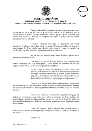 PODER JUDICIÁRIO
               TRIBUNAL REGIONAL FEDERAL DA 5ª REGIÃO
   GABINETE DO DESEMBARGADOR FEDERAL LUIZ ALBERTO GURGEL DE FARIA



                        Quanto à alegação formulada no sentido de que o menor preço
encontrado no site www.redecompras.pe.gov.br não pode servir de parâmetro para a
constatação da existência de superfaturamento, verifico que tal aspecto conclama uma
análise mais acurada, a bem da sua completa elucidação, o que poderá ser aferido
durante a instrução criminal.

                        Sobreleva consignar que, para o recebimento da inicial
acusatória, é suficiente que o Juiz esteja convencido de que haja indícios da autoria e
materialidade do delito, sendo prescindível a certeza que é exigida por ocasião da
condenação, vigendo, nessa fase, o princípio in dubio pro societate.

                        No que toca ao segundo ponto acima destacado, melhor sorte
não assiste aos denunciados.

                        Com efeito, o tipo de licitação adotado pela Administração
Pública Municipal foi o “ menor preço” e não poderia ser diferente, em face do
                            de               ,
disposto no art. 46 da Lei nº 8.666/93, que ostenta este teor:

                        Art. 46. Os tipos de licitação "melhor técnica" ou "técnica e preço" serão
                        utilizados exclusivamente para serviços de natureza predominantemente
                        intelectual, em especial na elaboração de projetos, cálculos, fiscalização,
                        supervisão e gerenciamento e de engenharia consultiva em geral e, em
                        particular, para a elaboração de estudos técnicos preliminares e projetos
                        básicos e executivos, ressalvado o disposto no § 4º do artigo anterior. (...)


                        Como se vê, o dispositivo legal supracitado deve ser interpretado
no sentido de que os tipos de licitação melhor técnica e técnica e preço somente poderão
ser utilizados em serviços de natureza predominantemente intelectual, o que não é o caso
dos autos.

                        Nesse passo, tenho que os argumentos expendidos nas peças de
defesa são insuficientes para elidir, num primeiro momento, os fortes indícios de
materialidade e autoria do delito tipificado no art. 96, I, da Lei nº 8.666/93, tendo em
vista as planilhas constantes da inicial, tendentes a indicar que houve superfaturamento
nas licitações.

                        Diante do exposto, porque existem indícios suficientes de
materialidade e autoria, estando presentes os requisitos do art. 41 do CPP, RECEBO A
DENÚNCIA.

                       É como voto.


laf23 INQ 2369 –PE                            12
 