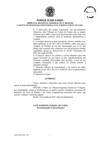 PODER JUDICIÁRIO
               TRIBUNAL REGIONAL FEDERAL DA 5ª REGIÃO
   GABINETE DO DESEMBARGADOR FEDERAL LUIZ ALBERTO GURGEL DE FARIA

                       4. A aprovação das contas respeitantes aos procedimentos
                       licitatórios pelo Tribunal de Contas do Estado não se afigura
                       suficiente para elidir a justa causa da persecução penal, haja vista
                       a independência existente entre as instâncias administrativa e
                       criminal.
                       5. A conduta descrita na peça acusatória, em tese, amolda-se ao
                       delito tipificado no art. 96, I, da Lei 8.666/93, sendo certo que a
                       condição de Prefeito de um dos denunciados, por si só, não
                       obriga que eventuais atos criminosos por ele praticados estejam
                       capitulados apenas no Decreto-Lei nº 201/67. Precedente do
                       STF (AP-AgR 493/PB).
                       6. O aspecto relativo aos critérios a serem utilizados para uma
                       segura conclusão de que houve ou não superfaturamento nas
                       licitações conclama uma análise mais acurada, a bem da sua
                       completa elucidação, o que poderá ser aferido durante a
                       instrução criminal.
                       7. Havendo indícios da materialidade e da autoria do delito
                       tipificado no art. 96, I, da Lei nº 8.666/93, deve ser processada a
                       ação penal.
                       8. Denúncia recebida.

                                      ACÓRDÃO

                         Vistos, relatados e discutidos estes autos em que figuram como
partes as acima identificadas,
                         DECIDE o Pleno do Tribunal Regional Federal da 5ª Região,
por unanimidade, rejeitar as preliminares e, no mérito, receber a denúncia, nos termos do
Relatório, do Voto do Relator e das Notas Taquigráficas constantes dos autos, que
passam a integrar o presente julgado.
                         Recife, 22 de junho de 2011 (data de julgamento).



                       LUIZ ALBERTO GURGEL DE FARIA
                          Desembargador Federal Relator




laf23 INQ 2369 –PE                         2
 