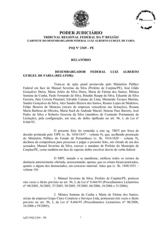PODER JUDICIÁRIO
               TRIBUNAL REGIONAL FEDERAL DA 5ª REGIÃO
   GABINETE DO DESEMBARGADOR FEDERAL LUIZ ALBERTO GURGEL DE FARIA

                                   INQ Nº 2369 –PE


                                     RELATÓRIO


                DESEMBARGADOR                       FEDERAL         LUIZ      ALBERTO
GURGEL DE FARIA (RELATOR):

                        Trata-se de ação penal promovida pelo Ministério Público
Federal em face de Manuel Severino da Silva (Prefeito de Carpina/PE), José Gildo
Gonçalves Dutra, Maria Arlete da Silva Dutra, Maria de Fátima dos Santos, Mônica
Santana da Cunha, Paulo Fernando da Silva, Rinaldo Raupp da Silva, Eduardo da Silva
Ferreira, Ilete Correia Pimentel, Edvaldo Caitano de Lima, Miraneide Tavares Martins,
Sandro Gonçalves da Silva, Alex Sandro Bizerra dos Santos, Renato Lopes de Medeiros,
Felipe Bezerra de Menezes (sócios de empresas vencedoras nas licitações), Rosana
Maria Barbosa de Oliveira, Maria Sueli de Andrade Maciel, Simone Paes Barreto, José
Pedro da Silva e Roberto Gouveia da Silva (membros de Comissão Permanente de
Licitação), pela configuração, em tese, do delito tipificado no art. 96, I, da Lei nº
8.666/93.

                       O presente feito foi remetido a este eg. TRF5 por força de
decisão prolatada pelo TJPE (v. fls. 1836/1837 –volume 9), que, acolhendo promoção
do Ministério Público do Estado de Pernambuco (v. fls. 1816/1820 – volume 9),
declinou da competência para processar e julgar o presente feito, em virtude de um dos
acusados, Manuel Severino da Silva, exercer o mandato de Prefeito do Município de
Carpina/PE, como também em face do suposto delito envolver desvio de verba federal.

                       O MPF, instado a se manifestar, ratificou todos os termos da
denúncia anteriormente ofertada, acrescentando, apenas, que os crimes foram praticados,
quanto a alguns dos denunciados, em concurso material. Aduz que (v. fls. 1848/1851 –
volume 10):

                         1. Manuel Severino da Silva, Prefeito de Carpina/PE, praticou
oito vezes o ilícito previsto no art. 96, I, da Lei nº 8.666/93 (Procedimentos Licitatórios
nºs 08/2005, 36/2005, 37/2005, 58/2005, 59/2005, 06/2006, 16/2006 e 31/2006);

                       2. Mônica Santana da Cunha e Maria de Fátima dos Santos,
sócias da empresa Grupo Cinco Comércio e Serviços Ltda, praticaram três vezes o ilícito
previsto no art. 96, I, da Lei nº 8.666/93 (Procedimentos Licitatórios nºs 06/2006,
16/2006 e 59/2005);


laf23 INQ 2369 –PE                          3
 