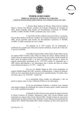 PODER JUDICIÁRIO
               TRIBUNAL REGIONAL FEDERAL DA 5ª REGIÃO
   GABINETE DO DESEMBARGADOR FEDERAL LUIZ ALBERTO GURGEL DE FARIA



                      3. Rosana Maria Barbosa de Oliveira, Maria Sueli de Andrade
Maciel e Simone Paes Barreto, membros da Comissão Permanente de Licitação em
2005, devem responder pelas fraudes nos Procedimentos Licitatórios nºs 08/2005,
36/2005, 37/2005, 58/2005, 59/2005, cometendo cinco vezes o crime;

                      4. José Pedro da Silva, Roberto Gouveia da Silva e, novamente,
Rosana Maria Barbosa de Oliveira, membros da Comissão Permanente de Licitação em
2006, devem responder pelas fraudes nos Procedimentos Licitatórios nºs 06/2006,
16/2006 e 31/2006, cometendo três vezes o delito.

                        Em despacho de fl. 1853 (volume 10), foi determinada a
notificação dos acusados para oferecerem resposta à denúncia, no prazo de 15 dias (art.
4º da Lei nº 8.038/90).

                       José Gildo Gonçalves Dutra, Maria Arlete da Silva Dutra (sócios
da empresa RGD Comércio Ltda), Maria de Fátima dos Santos, Mônica Santana da
Cunha (sócias da empresa Grupo Cinco Comércio e Serviços Ltda) e Paulo Fernando da
Silva (sócio da empresa Paulo F. da Silva Comercial Ltda) reiteram os termos da
resposta anteriormente apresentada às fls. 1772/1779 (volume 9), registrando que o
MPE utilizou indevidamente o site redecompras, pois o mesmo não pode ser tomado
como referência de preços (v. fl. 1877 –volume 10).

                          Por sua vez, Rinaldo Raupp da Silva (sócio proprietário da
empresa Rinaldo Raupp Silva ME) sustentou, preliminarmente, a inépcia da denúncia,
tendo em vista a inexistência de prova de que houve superfaturamento. No mérito, aduz,
em síntese, que (v. fls. 1878/1887 –volume 10):

                     a) as mercadorias foram cotadas em quilograma, e não em
pacote ou grama, como se valeu o Ministério Público no site redecompras;

                         b) em um procedimento licitatório, a proposta mais vantajosa
seria aquela resultante da combinação dos critérios de menor preço e melhor técnica (no
caso, melhor qualidade do produto).

                      Já Eduardo da Silva Ferreira (sócio gerente da empresa Ferreira
& Moura Comércio de Produtos Alimentícios Ltda), Ilete Correia Pimentel (sócia
proprietária da empresa Ilete Correia Pimentel ME), Edvaldo Caitano de Lima (sócio
administrador da empresa Edicli Ltda), Miraneide Tavares Martins (sócia proprietária da
empresa M.T. Martins Mercadinho ME), Sandro Gonçalves da Silva (sócio gerente da



laf23 INQ 2369 –PE                        4
 