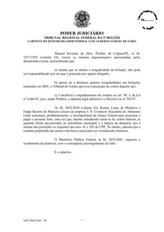 PODER JUDICIÁRIO
               TRIBUNAL REGIONAL FEDERAL DA 5ª REGIÃO
   GABINETE DO DESEMBARGADOR FEDERAL LUIZ ALBERTO GURGEL DE FARIA



                       Manuel Severino da Silva, Prefeito de Carpina/PE, às fls.
1917/1929 (volume 10), trouxe as mesmas argumentações apresentadas pelos
denunciados acima, acrescentando que:

                        a) mesmo que se admita a irregularidade da licitação, não pode
ser responsabilizado por ato que é praticado por agente delegado;

                       b) apesar de a denúncia apontar irregularidades nas licitações
realizadas em 2005, o Tribunal de Contas aprovou a prestação de contas daquele ano;

                        c) é incabível o enquadramento da conduta no art. 96, I, da Lei
nº 8.666/93, pois, sendo Prefeito, o diploma legal aplicável é o Decreto-Lei nº 201/67.

                         Às fls. 2025/2030 (volume 10), Renato Lopes de Medeiros e
Felipe Bezerra de Menezes (sócios da empresa J. N. Comércio Atacadista de Alimentos
Ltda) sustentam, preliminarmente, a incompetência da Justiça Federal para processar e
julgar o presente feito, uma vez que, mesmo entendendo tratar-se de verbas federais, as
quantias foram incorporadas ao patrimônio municipal; e a inépcia da denúncia, por a
mesma não preencher os requisitos dos arts. 41 e 395 do CPP. No mérito, aduzem que a
conduta perpetrada não possui relevância causal para ser considerada criminosa.

                      O Ministério Público Federal, às fls. 2033/2041, requereu o
recebimento da denúncia, com o conseqüente prosseguimento do feito.

                      É o relatório.




laf23 INQ 2369 –PE                        6
 