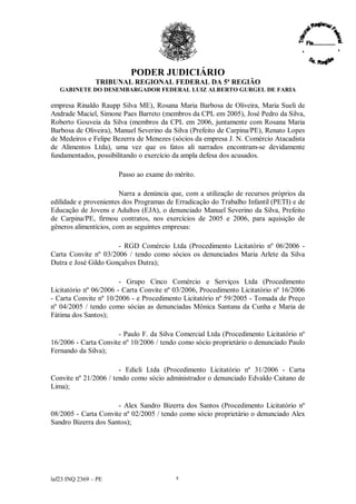 PODER JUDICIÁRIO
               TRIBUNAL REGIONAL FEDERAL DA 5ª REGIÃO
   GABINETE DO DESEMBARGADOR FEDERAL LUIZ ALBERTO GURGEL DE FARIA

empresa Rinaldo Raupp Silva ME), Rosana Maria Barbosa de Oliveira, Maria Sueli de
Andrade Maciel, Simone Paes Barreto (membros da CPL em 2005), José Pedro da Silva,
Roberto Gouveia da Silva (membros da CPL em 2006, juntamente com Rosana Maria
Barbosa de Oliveira), Manuel Severino da Silva (Prefeito de Carpina/PE), Renato Lopes
de Medeiros e Felipe Bezerra de Menezes (sócios da empresa J. N. Comércio Atacadista
de Alimentos Ltda), uma vez que os fatos ali narrados encontram-se devidamente
fundamentados, possibilitando o exercício da ampla defesa dos acusados.

                      Passo ao exame do mérito.

                        Narra a denúncia que, com a utilização de recursos próprios da
edilidade e provenientes dos Programas de Erradicação do Trabalho Infantil (PETI) e de
Educação de Jovens e Adultos (EJA), o denunciado Manuel Severino da Silva, Prefeito
de Carpina/PE, firmou contratos, nos exercícios de 2005 e 2006, para aquisição de
gêneros alimentícios, com as seguintes empresas:

                      - RGD Comércio Ltda (Procedimento Licitatório nº 06/2006 -
Carta Convite nº 03/2006 / tendo como sócios os denunciados Maria Arlete da Silva
Dutra e José Gildo Gonçalves Dutra);

                        - Grupo Cinco Comércio e Serviços Ltda (Procedimento
Licitatório nº 06/2006 - Carta Convite nº 03/2006, Procedimento Licitatório nº 16/2006
- Carta Convite nº 10/2006 - e Procedimento Licitatório nº 59/2005 - Tomada de Preço
nº 04/2005 / tendo como sócias as denunciadas Mônica Santana da Cunha e Maria de
Fátima dos Santos);

                      - Paulo F. da Silva Comercial Ltda (Procedimento Licitatório nº
16/2006 - Carta Convite nº 10/2006 / tendo como sócio proprietário o denunciado Paulo
Fernando da Silva);

                       - Edicli Ltda (Procedimento Licitatório nº 31/2006 - Carta
Convite nº 21/2006 / tendo como sócio administrador o denunciado Edvaldo Caitano de
Lima);

                      - Alex Sandro Bizerra dos Santos (Procedimento Licitatório nº
08/2005 - Carta Convite nº 02/2005 / tendo como sócio proprietário o denunciado Alex
Sandro Bizerra dos Santos);




laf23 INQ 2369 –PE                        8
 