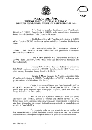 PODER JUDICIÁRIO
               TRIBUNAL REGIONAL FEDERAL DA 5ª REGIÃO
   GABINETE DO DESEMBARGADOR FEDERAL LUIZ ALBERTO GURGEL DE FARIA



                        - J. N. Comércio Atacadista de Alimentos Ltda (Procedimento
Licitatório nº 37/2005 - Carta Convite nº 24/2005 / tendo como sócios os denunciados
Renato Lopes de Medeiros e Felipe Bezerra de Menezes);

                       - Rinaldo Raupp Silva ME (Procedimento Licitatório nº 36/2005
- Carta Convite nº 23/2005 / tendo como sócio proprietário o denunciado Rinaldo Raupp
Silva);

                     - M.T. Martins Mercadinho ME (Procedimento Licitatório nº
37/2005 - Carta Convite nº 24/2005 / tendo como sócia proprietária a denunciada
Miraneide Tavares Martins);

                      - Ilete Correia Pimentel ME (Procedimento Licitatório nº
37/2005 - Carta Convite nº 24/2005 / tendo como sócia proprietária a denunciada Ilete
Correia Pimentel);

                       - Discompal Distribuidora e Comércio de Produtos Alimentícios
Ltda ME (Procedimento Licitatório nº 58/2005 - Carta Convite nº 36/2005 / tendo como
sócio gerente o denunciado Sandro Gonçalves da Silva);

                       - Ferreira & Moura Comércio de Produtos Alimentícios Ltda
(Procedimento Licitatório nº 59/2005 - Tomada de Preço nº 04/2005 / tendo como sócio
gerente o denunciado Eduardo da Silva Ferreira).

                       Consta da peça acusatória que, nos Procedimentos Licitatórios
nºs 08/2005, 36/2005, 37/2005, 58/2005, 59/2005, 06/2006, 16/2006 e 31/2006, os
preços pagos pelas empresas, após homologação do gestor, foram bem acima dos
valores de mercado (de 50% a 928%).

                      Ante os fatos e as expressivas distorções a maior dos valores
despendidos pela edilidade, concluiu a denúncia que Manuel Severino da Silva,
homologando os procedimentos licitatórios, fraudou, em co-autoria com os empresários
das firmas contratadas, os certames instaurados para aquisição de mercadorias, em
prejuízo da Fazenda Pública.

                        Foi ressaltado, ainda, na peça acusatória, que as planilhas ali
inseridas demonstram o conluio fraudatório entre os empresários, haja vista a mínima
diferença entre os valores propostos pelas empresas na quase totalidade dos certames.



laf23 INQ 2369 –PE                        9
 