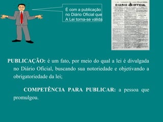 É com a publicação
                         no Diário Oficial que
                         A Lei torna-se válida




PUBLICAÇÃO: é um fato, por meio do qual a lei é divulgada
  no Diário Oficial, buscando sua notoriedade e objetivando a
  obrigatoriedade da lei;

      COMPETÊNCIA PARA PUBLICAR: a pessoa que
  promulgou.
 