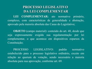 PROCESSO LEGISLATIVO
            DA LEI COMPLEMENTAR
    LEI COMPLEMENTAR: ato normativo primário,
complexo, com características de generalidade e abstração,
aprovado pela maioria absoluta das Casas do Legislativo;

    OBJETO (campo material): conteúdo do art. 48, desde que
seja expressamente exigida sua regulamentação por lei
complementar, o que acontece em dispositivos esparsos da
Constituição;

     PROCESSO         LEGISLATIVO:         padrão    normativo
estabelecido para o processo legislativo ordinário, exceto em
relação ao quorum de votação, sendo necessário a maioria
absoluta para sua aprovação, conforme art. 69.
 