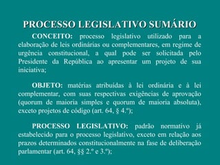 PROCESSO LEGISLATIVO SUMÁRIO
     CONCEITO: processo legislativo utilizado para a
elaboração de leis ordinárias ou complementares, em regime de
urgência constitucional, a qual pode ser solicitada pelo
Presidente da República ao apresentar um projeto de sua
iniciativa;

    OBJETO: matérias atribuídas à lei ordinária e à lei
complementar, com suas respectivas exigências de aprovação
(quorum de maioria simples e quorum de maioria absoluta),
exceto projetos de código (art. 64, § 4.º);

     PROCESSO LEGISLATIVO: padrão normativo já
estabelecido para o processo legislativo, exceto em relação aos
prazos determinados constitucionalmente na fase de deliberação
parlamentar (art. 64, §§ 2.º e 3.º);
 