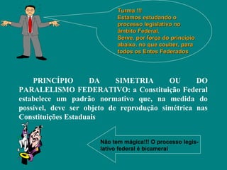 Turma !!!
                            Estamos estudando o
                            processo legislativo no
                            âmbito Federal.
                            Serve, por força do principio
                            abaixo, no que couber, para
                            todos os Entes Federados




    PRINCÍPIO        DA     SIMETRIA      OU      DO
PARALELISMO FEDERATIVO: a Constituição Federal
estabelece um padrão normativo que, na medida do
possível, deve ser objeto de reprodução simétrica nas
Constituições Estaduais


                      Não tem mágica!!! O processo legis-
                      lativo federal é bicameral
 
