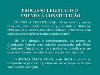 PROCESSO LEGISLATIVO
         EMENDA À CONSTITUIÇÃO
     EMENDA À CONSTITUIÇÃO: ato normativo primário,
complexo, com características de generalidade e abstração,
elaborado pelo Poder Constituinte Derivado Reformador, com
capacidade para elaborar normas constitucionais;

    OBJETO: alteração e complementação das normas da
Constituição Federal, com vedações estabelecidas pelo Poder
Constituinte Originário, as quais podem ser classificadas em
expressas (formais, circunstanciais e materiais) e implícitas;

    PROCESSO LEGISLATIVO: mais difícil e solene se
comparado ao processo legislativo ordinário; o que caracteriza
uma Constituição rígida.
 