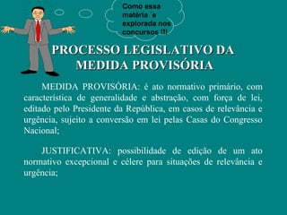 Como essa
                         matéria ´e
                         explorada nos
                         concursos !!!

       PROCESSO LEGISLATIVO DA
          MEDIDA PROVISÓRIA
     MEDIDA PROVISÓRIA: é ato normativo primário, com
característica de generalidade e abstração, com força de lei,
editado pelo Presidente da República, em casos de relevância e
urgência, sujeito a conversão em lei pelas Casas do Congresso
Nacional;

    JUSTIFICATIVA: possibilidade de edição de um ato
normativo excepcional e célere para situações de relevância e
urgência;
 