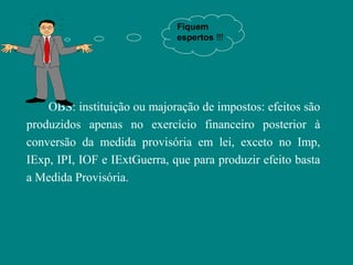 Fiquem
                              espertos !!!




    OBS: instituição ou majoração de impostos: efeitos são
produzidos apenas no exercício financeiro posterior à
conversão da medida provisória em lei, exceto no Imp,
IExp, IPI, IOF e IExtGuerra, que para produzir efeito basta
a Medida Provisória.
 