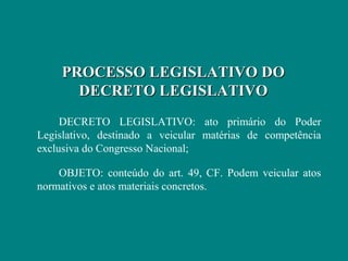 PROCESSO LEGISLATIVO DO
      DECRETO LEGISLATIVO
     DECRETO LEGISLATIVO: ato primário do Poder
Legislativo, destinado a veicular matérias de competência
exclusiva do Congresso Nacional;

    OBJETO: conteúdo do art. 49, CF. Podem veicular atos
normativos e atos materiais concretos.
 