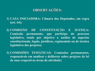 OBSERVAÇÕES:

1) CASA INICIADORA: Câmara dos Deputados, em regra
   (art. 64);

2) COMISSÃO DE CONSTITUIÇÃO E JUSTIÇA:
   Comissão permanente, que participa do processo
   legislativo, tendo por objetivo a análise de aspectos
   constitucionais, legais, jurídicos, regimentais ou de técnica
   legislativa dos projetos;

3) COMISSÕES TEMÁTICAS: Comissões permanentes,
   responsáveis em analisar e deliberar sobre projetos de lei
   de suas respectivas áreas de atividade;
 