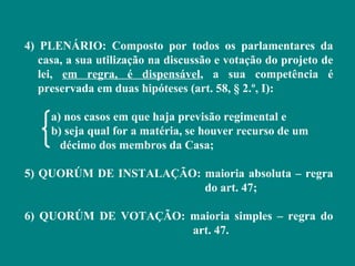 4) PLENÁRIO: Composto por todos os parlamentares da
   casa, a sua utilização na discussão e votação do projeto de
   lei, em regra, é dispensável, a sua competência é
   preservada em duas hipóteses (art. 58, § 2.º, I):

     a) nos casos em que haja previsão regimental e
     b) seja qual for a matéria, se houver recurso de um
       décimo dos membros da Casa;

5) QUORÚM DE INSTALAÇÃO: maioria absoluta – regra
                         do art. 47;

6) QUORÚM DE VOTAÇÃO: maioria simples – regra do
                      art. 47.
 