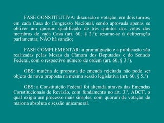 FASE CONSTITUTIVA: discussão e votação, em dois turnos,
em cada Casa do Congresso Nacional, sendo aprovada apenas se
obtiver um quorum qualificado de três quintos dos votos dos
membros de cada Casa (art. 60, § 2.º); resume-se à deliberação
parlamentar, NÃO há sanção;

      FASE COMPLEMENTAR: a promulgação e a publicação são
realizadas pelas Mesas da Câmara dos Deputados e do Senado
Federal, com o respectivo número de ordem (art. 60, § 3.º).

     OBS: matéria de proposta de emenda rejeitada não pode ser
objeto de nova proposta na mesma sessão legislativa (art. 60, § 5.º)

     OBS: a Constituição Federal foi alterada através das Emendas
Constitucionais de Revisão, com fundamento no art. 3.º, ADCT, o
qual exigia um processo mais simples, com quorum de votação de
maioria absoluta e sessão unicameral.
 