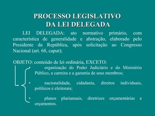 PROCESSO LEGISLATIVO
              DA LEI DELEGADA
     LEI DELEGADA: ato normativo primário, com
característica de generalidade e abstração, elaborado pelo
Presidente da República, após solicitação ao Congresso
Nacional (art. 68, caput);

OBJETO: conteúdo de lei ordinária, EXCETO:
       •        organização do Poder Judiciário e do Ministério
           Público, a carreira e a garantia de seus membros;

       •         nacionalidade, cidadania,     direitos   individuais,
           políticos e eleitorais;

       •        planos   plurianuais,   diretrizes   orçamentárias   e
           orçamentos.
 