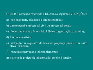 OBJETO: conteúdo reservado à lei, com as seguintes VEDAÇÕES:
a) nacionalidade, cidadania e direitos políticos;
b) direito penal e processual civil ou processual penal;
c) Poder Judiciário e Ministério Público (organização e carreira);
d) leis orçamentárias;
e) detenção ou seqüestro de bens de poupança popular ou outro
   ativo financeiro;
f) matérias reservadas à lei complementar;
g) matéria de projeto de lei aprovado, sujeito à sanção.
 