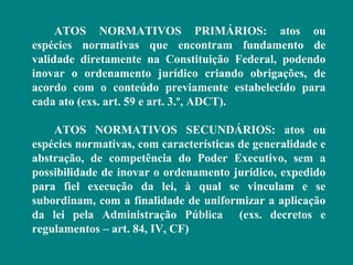 ATOS NORMATIVOS PRIMÁRIOS: atos ou
espécies normativas que encontram fundamento de
validade diretamente na Constituição Federal, podendo
inovar o ordenamento jurídico criando obrigações, de
acordo com o conteúdo previamente estabelecido para
cada ato (exs. art. 59 e art. 3.º, ADCT).

    ATOS NORMATIVOS SECUNDÁRIOS: atos ou
espécies normativas, com características de generalidade e
abstração, de competência do Poder Executivo, sem a
possibilidade de inovar o ordenamento jurídico, expedido
para fiel execução da lei, à qual se vinculam e se
subordinam, com a finalidade de uniformizar a aplicação
da lei pela Administração Pública (exs. decretos e
regulamentos – art. 84, IV, CF)
 