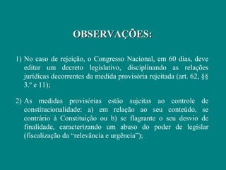 OBSERVAÇÕES:

1) No caso de rejeição, o Congresso Nacional, em 60 dias, deve
   editar um decreto legislativo, disciplinando as relações
   jurídicas decorrentes da medida provisória rejeitada (art. 62, §§
   3.º e 11);

2) As medidas provisórias estão sujeitas ao controle de
   constitucionalidade: a) em relação ao seu conteúdo, se
   contrário à Constituição ou b) se flagrante o seu desvio de
   finalidade, caracterizando um abuso do poder de legislar
   (fiscalização da “relevância e urgência”);
 