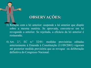OBSERVAÇÕES:
3) Relação com a lei anterior: suspende a lei anterior que dispõe
   sobre a mesma matéria. Se aprovada, converte-se em lei
   revogando a anterior. Se rejeitada, a eficácia da lei anterior é
   restaurada;

4) Art. 2.º, EC n.º 32/01: medidas provisórias editadas
   anteriormente à Emenda à Constituição (11/09/2001) vigoram
   até posterior medida provisória que as revogue ou deliberação
   definitiva do Congresso Nacional.
 