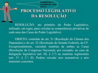 Acadêmicos e
                         Acadêmicas..Estu
                         dem !!!

         PROCESSO LEGISLATIVO
            DA RESOLUÇÃO
      RESOLUÇÃO: ato primário do Poder Legislativo,
utilizado, em regra, para veicular as competências privativas de
cada uma das Casas do Poder Legislativo;

      OBJETO: conteúdo do art. 51 (Resolução da Câmara dos
Deputados) e do art. 52 (Resolução do Senado Federal), da CF.
Excepcionalmente, veiculam matérias de ambas as Casas
(Resolução do Congresso Nacional), por exemplo, no caso de
delegação legislativa (art. 68, § 2.º) ou matérias regimentais
(art. 57, § 3.º, II). Podem veicular atos normativos e atos
materiais concretos.
 