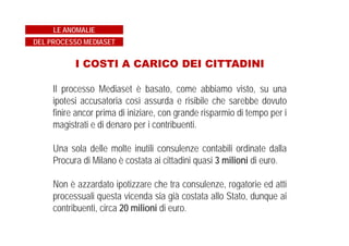 REATO PRESCRITTO DA TEMPO
I fatti ipotizzati dall'accusa sarebbero accaduti nella prima metà
degli anni ’90.
La Magistratura, anziché prendere atto dell'intervenuta
prescrizione ha invece, con tesi assolutamente pretestuosa,
sostenuto che la compravendita dei diritti ha continuato a
produrre i suoi effetti in tutti gli esercizi di bilancio in cui gli stessi
diritti avevano trovato utilizzazione, sebbene fossero stati
integralmente pagati all'epoca dei contratti risalenti agli anni '90
ed interamente ammortizzati nei bilanci aziendali.
LE ANOMALIE
DEL PROCESSO MEDIASET
 