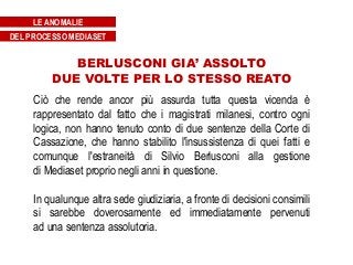 BERLUSCONI GIA’ ASSOLTO
DUE VOLTE PER LO STESSO REATO
Ciò che rende ancor più assurda tutta questa vicenda è
rappresentato dal fatto che i magistrati milanesi, contro ogni
logica, non hanno tenuto conto di due sentenze della Corte di
Cassazione, che hanno stabilito l'insussistenza di quei fatti e
comunque l'estraneità di Silvio Berlusconi alla gestione
di Mediaset proprio negli anni in questione.
In qualunque altra sede giudiziaria, a fronte di decisioni consimili
si sarebbe doverosamente ed immediatamente pervenuti
ad una sentenza assolutoria.
LE ANOMALIE
DEL PROCESSO MEDIASET
 