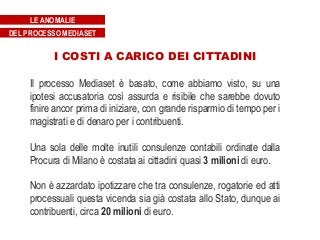 I COSTI A CARICO DEI CITTADINI
Il processo Mediaset è basato, come abbiamo visto, su una
ipotesi accusatoria così assurda e risibile che sarebbe dovuto
finire ancor prima di iniziare, con grande risparmio di tempo per i
magistrati e di denaro per i contribuenti.
Una sola delle molte inutili consulenze contabili ordinate dalla
Procura di Milano è costata ai cittadini quasi 3 milioni di euro.
Non è azzardato ipotizzare che tra consulenze, rogatorie ed atti
processuali questa vicenda sia già costata allo Stato, dunque ai
contribuenti, circa 20 milioni di euro.
LE ANOMALIE
DEL PROCESSO MEDIASET
 