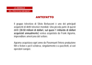 ANTEFATTO
Il gruppo televisivo di Silvio Berlusconi è uno dei principali
acquirenti di diritti televisivi mondiali. Una piccola parte di questi
diritti (30-50 milioni di dollari, sul quasi 1 miliardo di dollari
acquistati annualmente) veniva acquistata da Frank Agrama,
imprenditore americano del settore.
Agrama acquistava ogni anno da Paramount l'intera produzione
film e fiction e poi li vendeva, singolarmente o a pacchetti, ai vari
operatori europei.
LE ANOMALIE
DEL PROCESSO MEDIASET
 