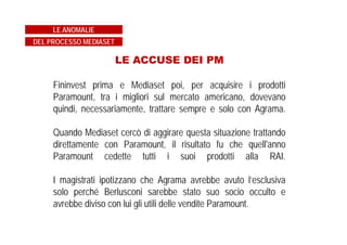 LE ACCUSE DEI PM
Fininvest prima e Mediaset poi, per acquisire i prodotti
Paramount, tra i migliori sul mercato americano, dovevano
quindi, necessariamente, trattare sempre e solo con Agrama.
Quando Mediaset cercò di aggirare questa situazione trattando
direttamente con Paramount, il risultato fu che quell'anno
Paramount cedette tutti i suoi prodotti alla RAI.
I magistrati ipotizzano che Agrama avrebbe avuto l’esclusiva
solo perché Berlusconi sarebbe stato suo socio occulto e
avrebbe diviso con lui gli utili delle vendite Paramount.
LE ANOMALIE
DEL PROCESSO MEDIASET
 